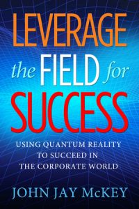 Leverage the Field for Success: Using Quantum Reality to Succeed in the Corporate World by John Jay McKey